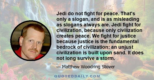 Jedi do not fight for peace. That's only a slogan, and is as misleading as slogans always are. Jedi fight for civilization, because only civilization creates peace. We fight for justice because justice is the