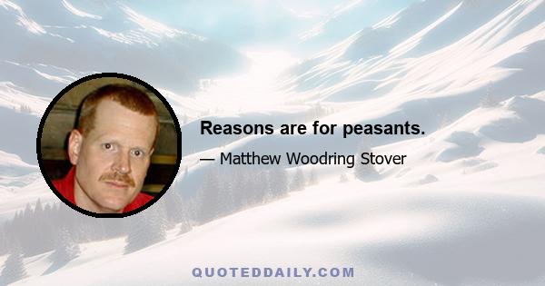 Reasons are for peasants.