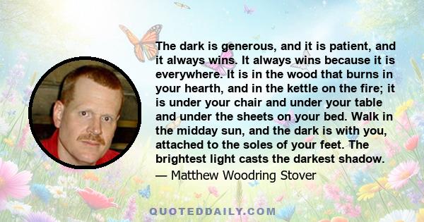 The dark is generous, and it is patient, and it always wins. It always wins because it is everywhere. It is in the wood that burns in your hearth, and in the kettle on the fire; it is under your chair and under your