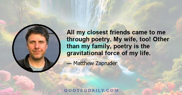 All my closest friends came to me through poetry. My wife, too! Other than my family, poetry is the gravitational force of my life.