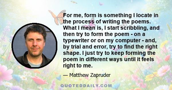 For me, form is something I locate in the process of writing the poems. What I mean is, I start scribbling, and then try to form the poem - on a typewriter or on my computer - and, by trial and error, try to find the