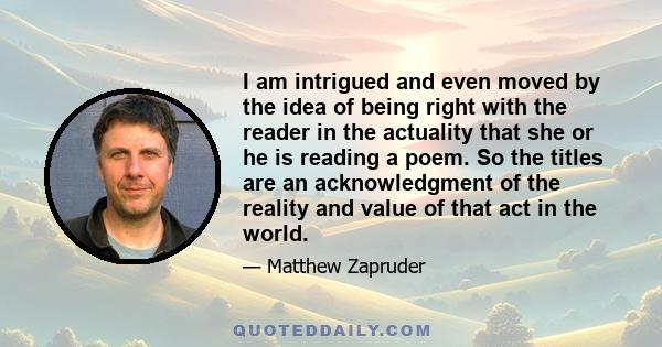 I am intrigued and even moved by the idea of being right with the reader in the actuality that she or he is reading a poem. So the titles are an acknowledgment of the reality and value of that act in the world.