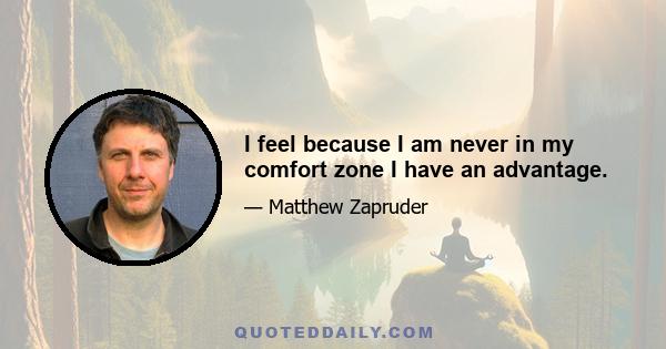 I feel because I am never in my comfort zone I have an advantage.