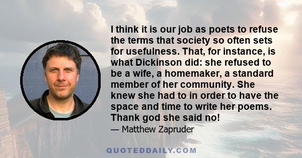 I think it is our job as poets to refuse the terms that society so often sets for usefulness. That, for instance, is what Dickinson did: she refused to be a wife, a homemaker, a standard member of her community. She