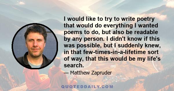 I would like to try to write poetry that would do everything I wanted poems to do, but also be readable by any person. I didn't know if this was possible, but I suddenly knew, in that few-times-in-a-lifetime sort of