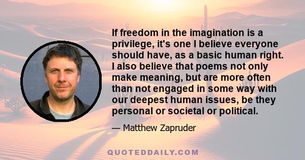 If freedom in the imagination is a privilege, it's one I believe everyone should have, as a basic human right. I also believe that poems not only make meaning, but are more often than not engaged in some way with our