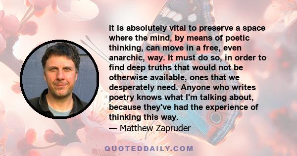 It is absolutely vital to preserve a space where the mind, by means of poetic thinking, can move in a free, even anarchic, way. It must do so, in order to find deep truths that would not be otherwise available, ones