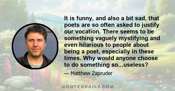 It is funny, and also a bit sad, that poets are so often asked to justify our vocation. There seems to be something vaguely mystifying and even hilarious to people about being a poet, especially in these times. Why