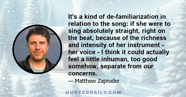 It's a kind of de-familiarization in relation to the song: if she were to sing absolutely straight, right on the beat, because of the richness and intensity of her instrument - her voice - I think it could actually feel 