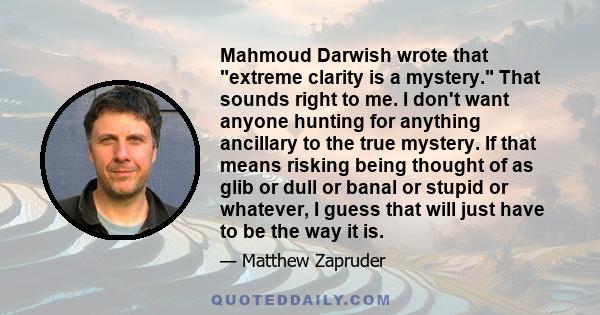 Mahmoud Darwish wrote that extreme clarity is a mystery. That sounds right to me. I don't want anyone hunting for anything ancillary to the true mystery. If that means risking being thought of as glib or dull or banal