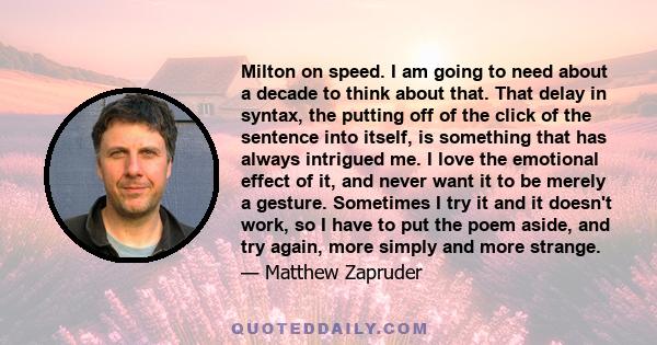 Milton on speed. I am going to need about a decade to think about that. That delay in syntax, the putting off of the click of the sentence into itself, is something that has always intrigued me. I love the emotional