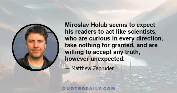 Miroslav Holub seems to expect his readers to act like scientists, who are curious in every direction, take nothing for granted, and are willing to accept any truth, however unexpected.