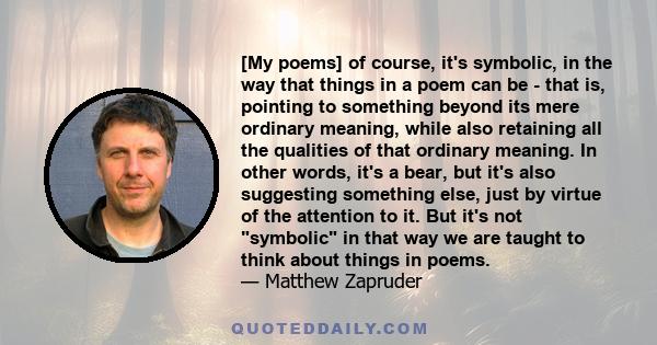 [My poems] of course, it's symbolic, in the way that things in a poem can be - that is, pointing to something beyond its mere ordinary meaning, while also retaining all the qualities of that ordinary meaning. In other