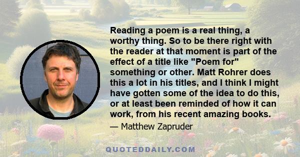 Reading a poem is a real thing, a worthy thing. So to be there right with the reader at that moment is part of the effect of a title like Poem for something or other. Matt Rohrer does this a lot in his titles, and I