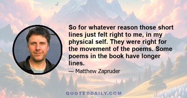 So for whatever reason those short lines just felt right to me, in my physical self. They were right for the movement of the poems. Some poems in the book have longer lines.