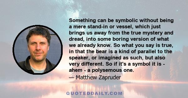 Something can be symbolic without being a mere stand-in or vessel, which just brings us away from the true mystery and dread, into some boring version of what we already know. So what you say is true, in that the bear