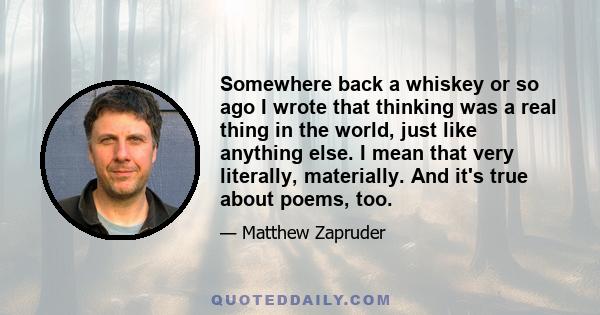 Somewhere back a whiskey or so ago I wrote that thinking was a real thing in the world, just like anything else. I mean that very literally, materially. And it's true about poems, too.