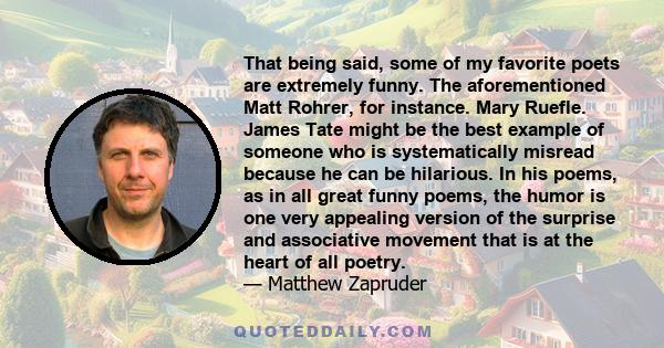 That being said, some of my favorite poets are extremely funny. The aforementioned Matt Rohrer, for instance. Mary Ruefle. James Tate might be the best example of someone who is systematically misread because he can be