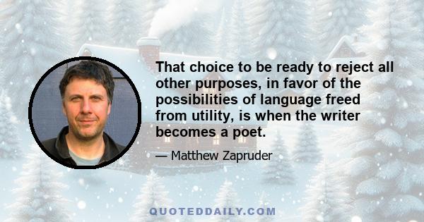 That choice to be ready to reject all other purposes, in favor of the possibilities of language freed from utility, is when the writer becomes a poet.