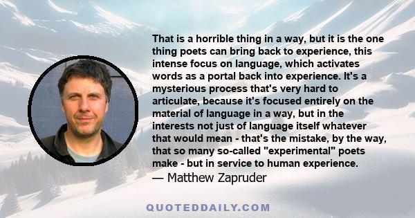 That is a horrible thing in a way, but it is the one thing poets can bring back to experience, this intense focus on language, which activates words as a portal back into experience. It's a mysterious process that's