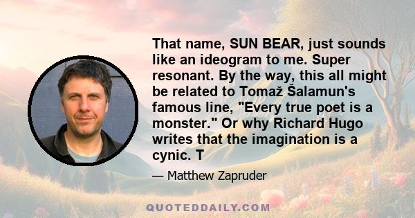 That name, SUN BEAR, just sounds like an ideogram to me. Super resonant. By the way, this all might be related to Tomaž Šalamun's famous line, Every true poet is a monster. Or why Richard Hugo writes that the