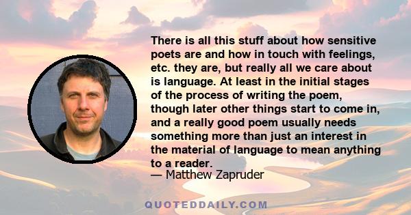 There is all this stuff about how sensitive poets are and how in touch with feelings, etc. they are, but really all we care about is language. At least in the initial stages of the process of writing the poem, though