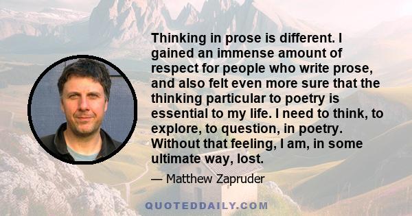 Thinking in prose is different. I gained an immense amount of respect for people who write prose, and also felt even more sure that the thinking particular to poetry is essential to my life. I need to think, to explore, 