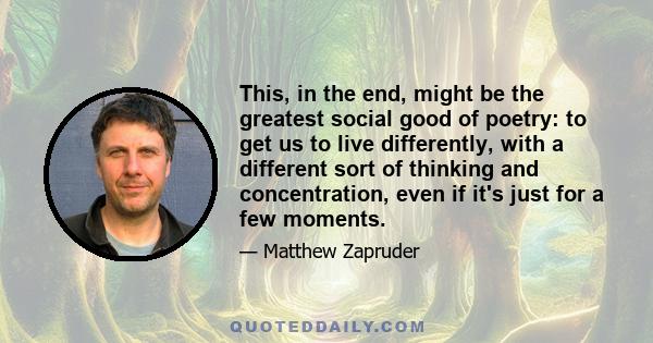 This, in the end, might be the greatest social good of poetry: to get us to live differently, with a different sort of thinking and concentration, even if it's just for a few moments.