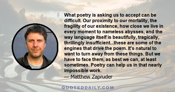 What poetry is asking us to accept can be difficult. Our proximity to our mortality, the fragility of our existence, how close we live in every moment to nameless abysses, and the way language itself is beautifully,