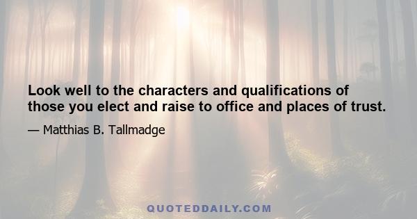 Look well to the characters and qualifications of those you elect and raise to office and places of trust.