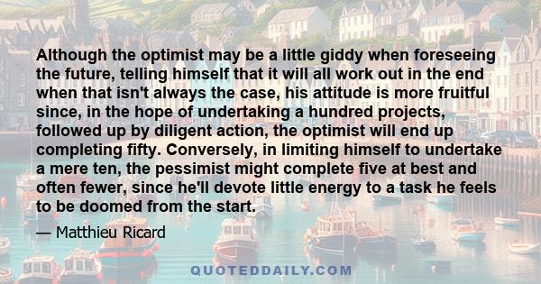 Although the optimist may be a little giddy when foreseeing the future, telling himself that it will all work out in the end when that isn't always the case, his attitude is more fruitful since, in the hope of