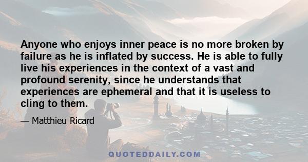 Anyone who enjoys inner peace is no more broken by failure as he is inflated by success. He is able to fully live his experiences in the context of a vast and profound serenity, since he understands that experiences are 