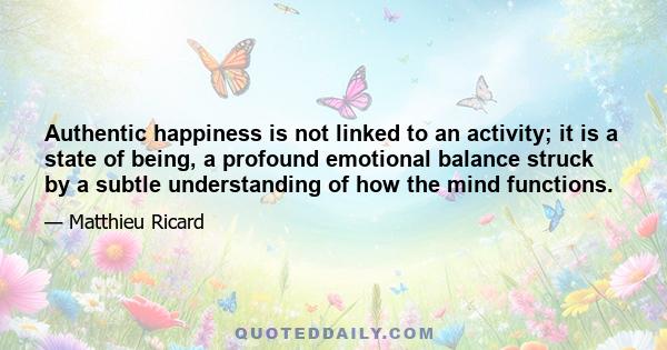 Authentic happiness is not linked to an activity; it is a state of being, a profound emotional balance struck by a subtle understanding of how the mind functions.