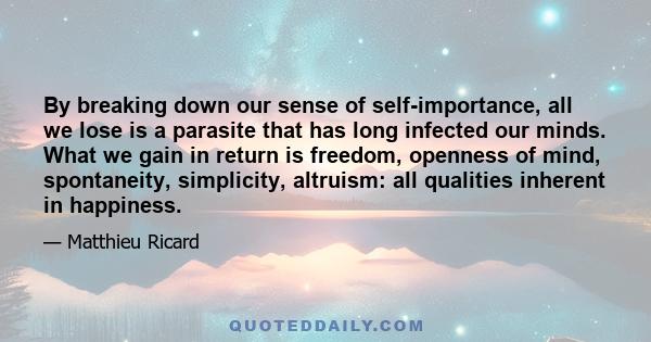 By breaking down our sense of self-importance, all we lose is a parasite that has long infected our minds. What we gain in return is freedom, openness of mind, spontaneity, simplicity, altruism: all qualities inherent