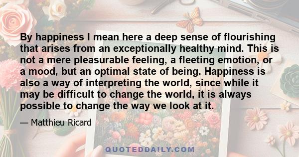 By happiness I mean here a deep sense of flourishing that arises from an exceptionally healthy mind. This is not a mere pleasurable feeling, a fleeting emotion, or a mood, but an optimal state of being. Happiness is