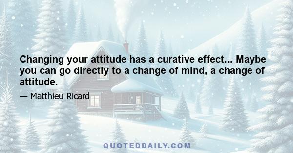 Changing your attitude has a curative effect... Maybe you can go directly to a change of mind, a change of attitude.