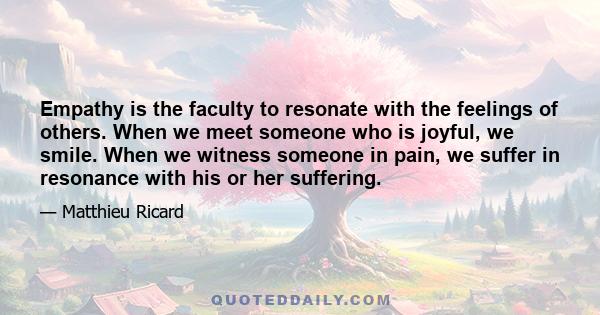 Empathy is the faculty to resonate with the feelings of others. When we meet someone who is joyful, we smile. When we witness someone in pain, we suffer in resonance with his or her suffering.