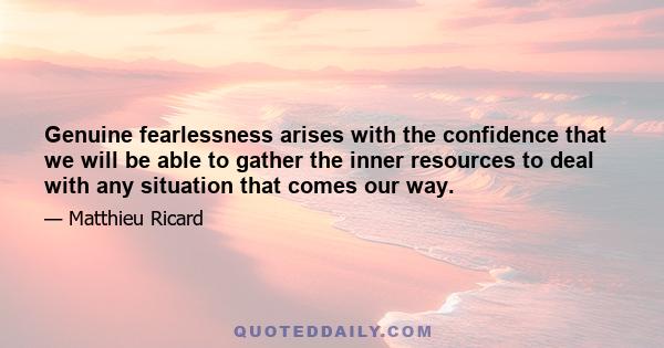 Genuine fearlessness arises with the confidence that we will be able to gather the inner resources to deal with any situation that comes our way.