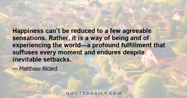 Happiness can’t be reduced to a few agreeable sensations. Rather, it is a way of being and of experiencing the world—a profound fulfillment that suffuses every moment and endures despite inevitable setbacks.