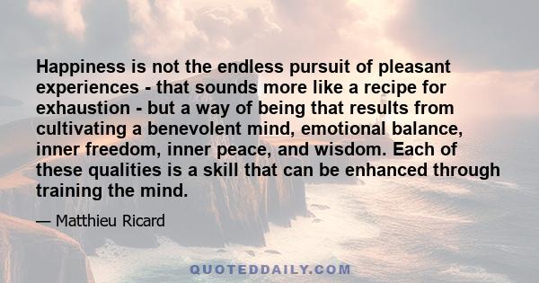 Happiness is not the endless pursuit of pleasant experiences - that sounds more like a recipe for exhaustion - but a way of being that results from cultivating a benevolent mind, emotional balance, inner freedom, inner