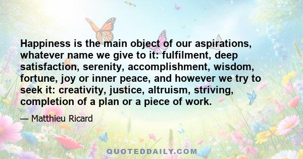 Happiness is the main object of our aspirations, whatever name we give to it: fulfilment, deep satisfaction, serenity, accomplishment, wisdom, fortune, joy or inner peace, and however we try to seek it: creativity,