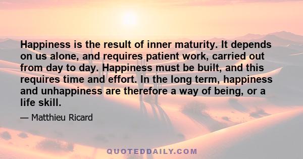 Happiness is the result of inner maturity. It depends on us alone, and requires patient work, carried out from day to day. Happiness must be built, and this requires time and effort. In the long term, happiness and