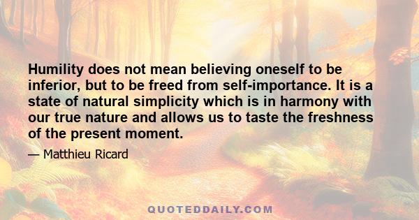 Humility does not mean believing oneself to be inferior, but to be freed from self-importance. It is a state of natural simplicity which is in harmony with our true nature and allows us to taste the freshness of the