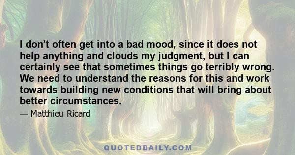 I don't often get into a bad mood, since it does not help anything and clouds my judgment, but I can certainly see that sometimes things go terribly wrong. We need to understand the reasons for this and work towards