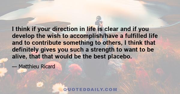 I think if your direction in life is clear and if you develop the wish to accomplish/have a fulfilled life and to contribute something to others, I think that definitely gives you such a strength to want to be alive,