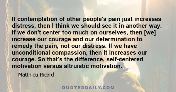 If contemplation of other people's pain just increases distress, then I think we should see it in another way. If we don't center too much on ourselves, then [we] increase our courage and our determination to remedy the 