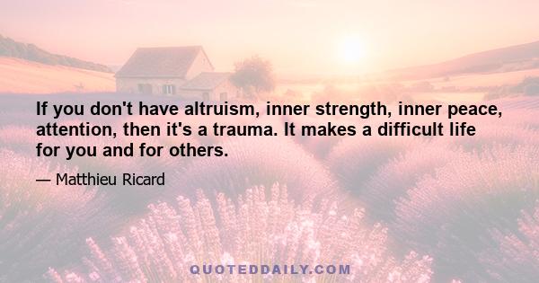 If you don't have altruism, inner strength, inner peace, attention, then it's a trauma. It makes a difficult life for you and for others.