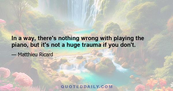 In a way, there's nothing wrong with playing the piano, but it's not a huge trauma if you don't.