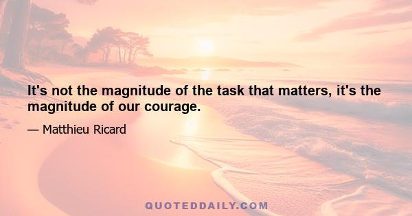 It's not the magnitude of the task that matters, it's the magnitude of our courage.