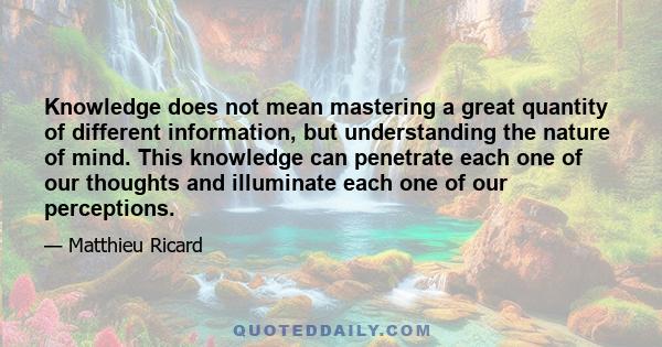 Knowledge does not mean mastering a great quantity of different information, but understanding the nature of mind. This knowledge can penetrate each one of our thoughts and illuminate each one of our perceptions.